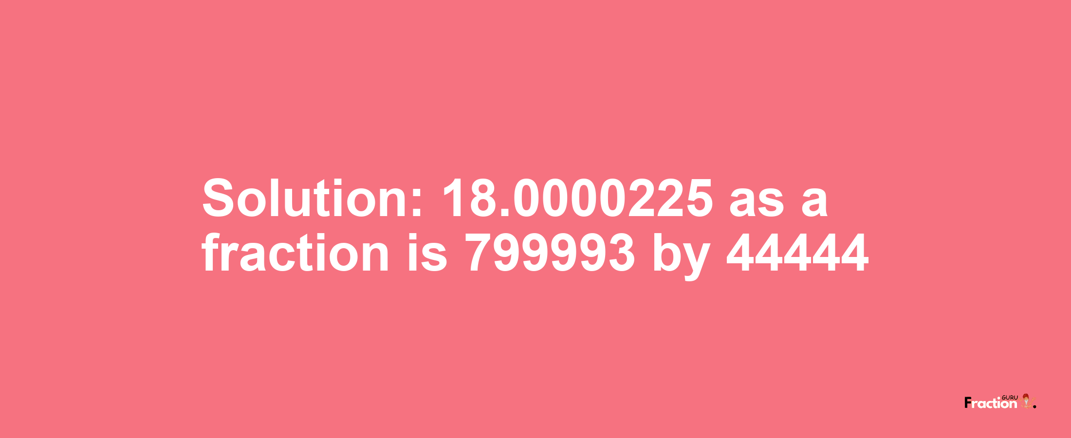 Solution:18.0000225 as a fraction is 799993/44444